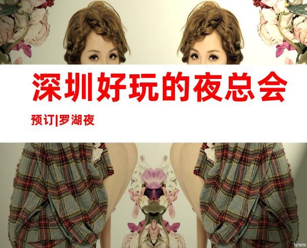 深圳好玩的夜总会预订|罗湖夜总会预定电话 – 深圳盐田商务KTV