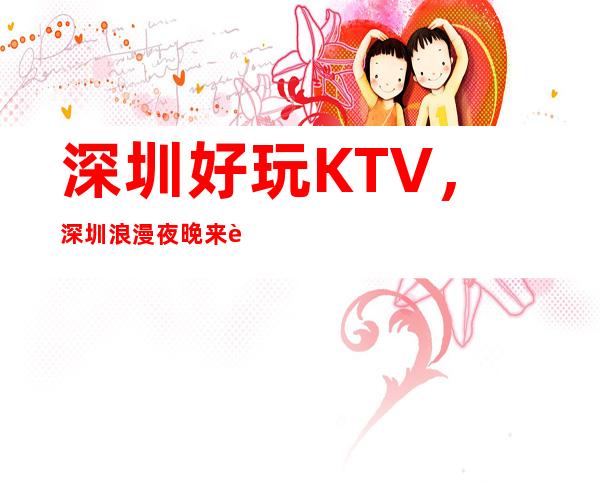 深圳好玩KTV，深圳浪漫夜晚来这里打造介绍几家好耍KTV
