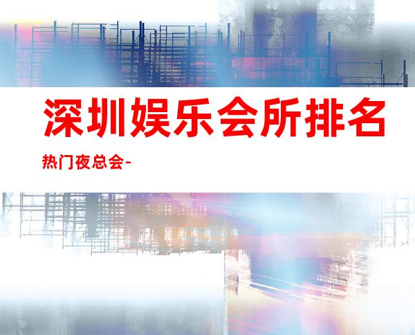 深圳娱乐会所排名/热门夜总会-深圳KTV包厢预定