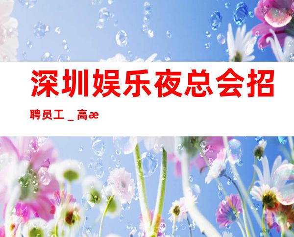 深圳娱乐夜总会招聘员工_高档素场薪资起步可穿长裙上班