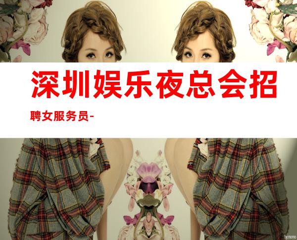 深圳娱乐夜总会招聘女服务员-直接上班无套路