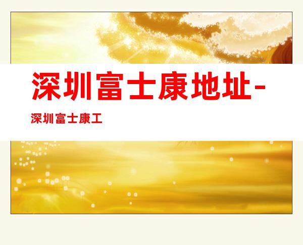 深圳富士康地址-深圳富士康工厂在哪