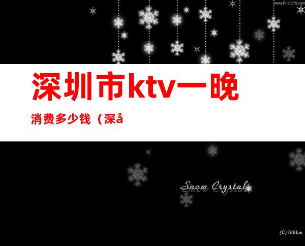 深圳市ktv一晚消费多少钱(深圳ktv消费一般多少钱)