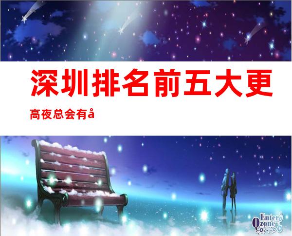 深圳排名前五大更高夜总会有哪些-深圳哪家KTV比较好玩