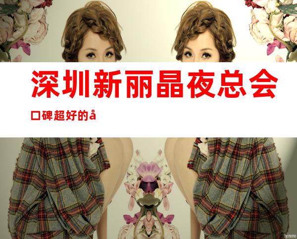 深圳新丽晶夜总会口碑超好的十大商务KTV预订