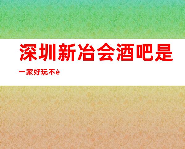 深圳新冶会酒吧是一家好玩不贵人气的场所