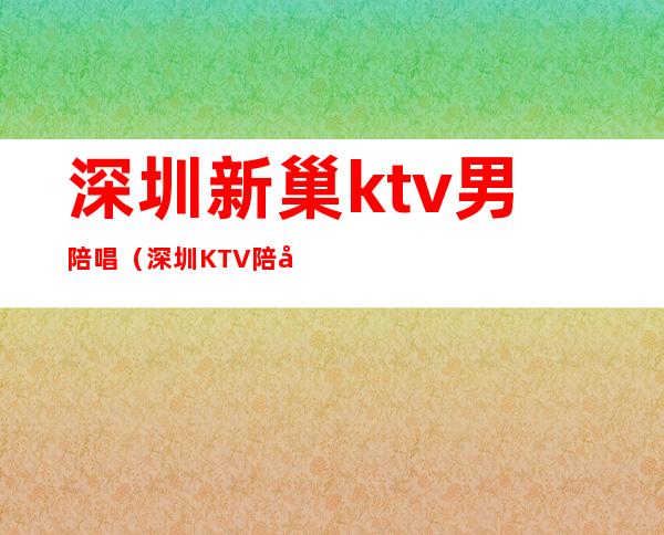 深圳新巢ktv男陪唱（深圳KTV陪唱）