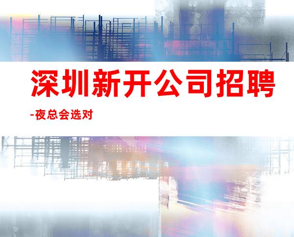 深圳新开公司招聘-夜总会选对人少走弯路