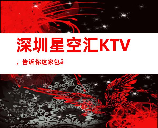 深圳星空汇KTV,告诉你这家包厢消费真实情况