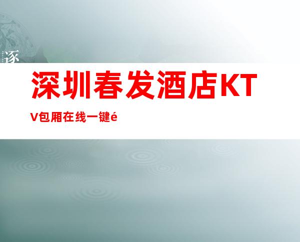 深圳春发酒店KTV包厢在线一键预订不繁琐 – 深圳宝安商务KTV