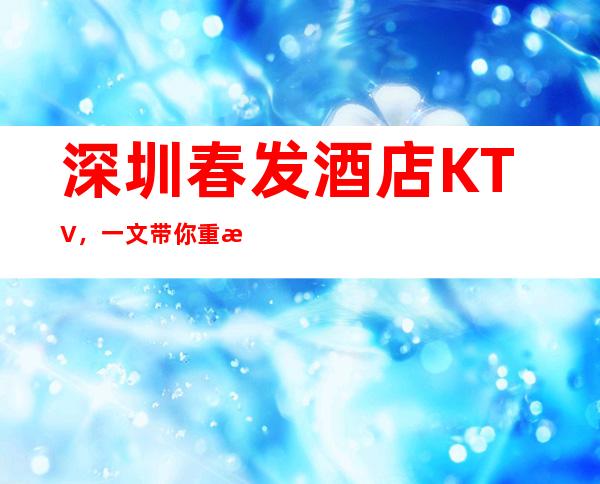 深圳春发酒店KTV,一文带你重新了解这家店详情 – 深圳宝安商务KTV