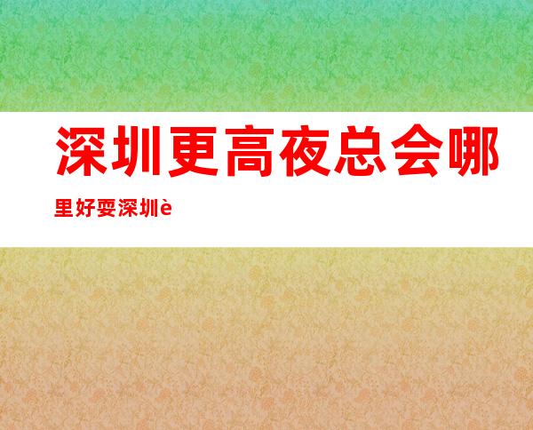 深圳更高夜总会哪里好耍 深圳豪华商务夜总会榜单排名
