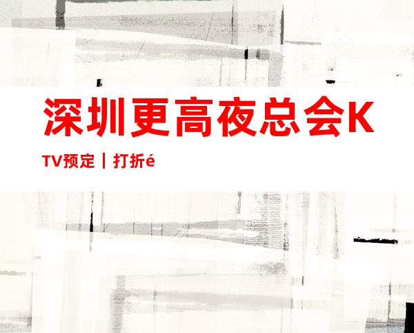 深圳更高夜总会KTV预定|打折送酒|全程安排作
