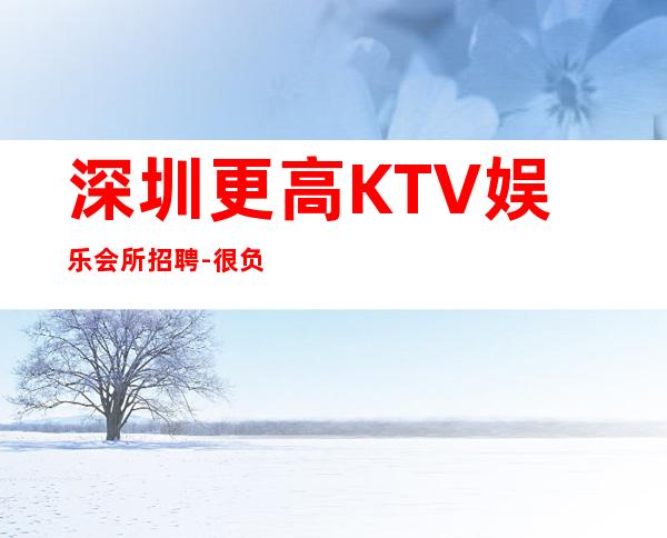 深圳更高KTV娱乐会所招聘-很负责很有实力的招聘