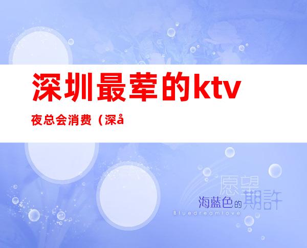深圳最荤的ktv夜总会消费(深圳消费最高的KTV)