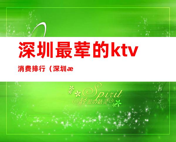 深圳最荤的ktv消费排行(深圳最荤的ktv消费排行)
