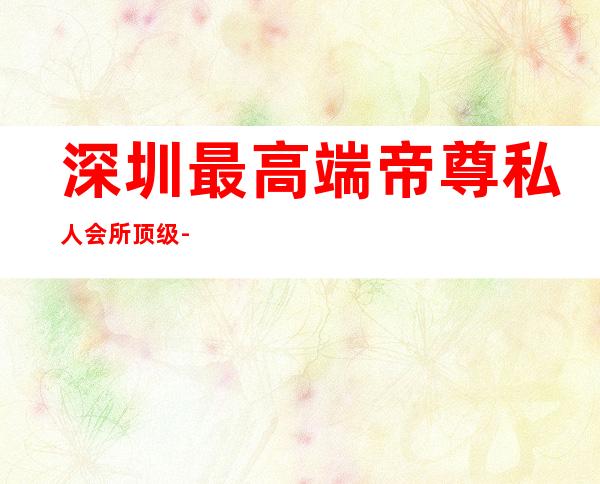 深圳最高端帝尊私人会所顶级-深圳市华龙商务会馆