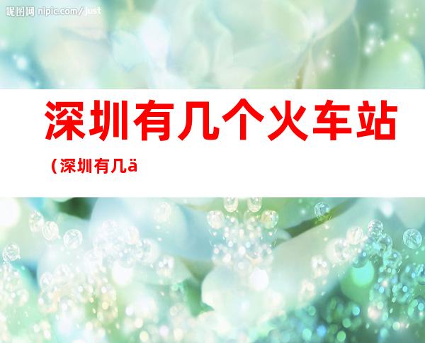 深圳有几个火车站（深圳有几个火车站可以直接坐到襄阳）