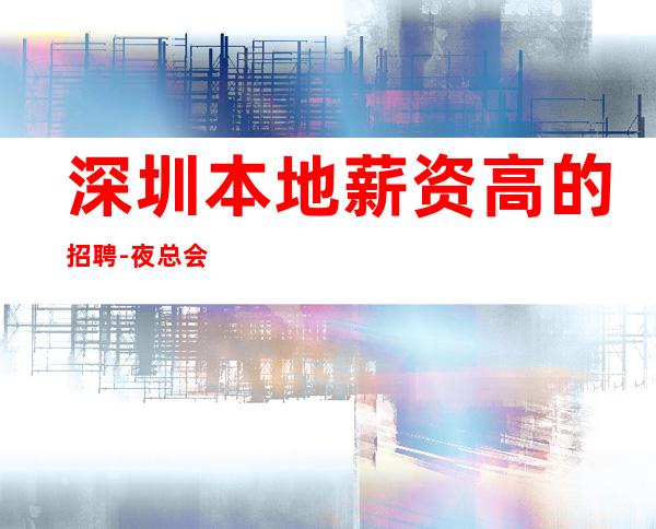 深圳.本地薪资高的招聘-夜总会求职必看信息