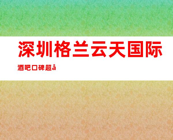 深圳格兰云天国际酒吧口碑超好的十大小酒吧预订