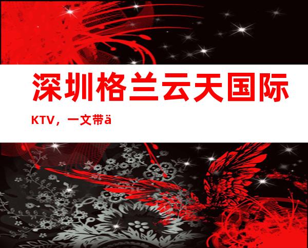 深圳格兰云天国际KTV,一文带你重新了解这家店详情