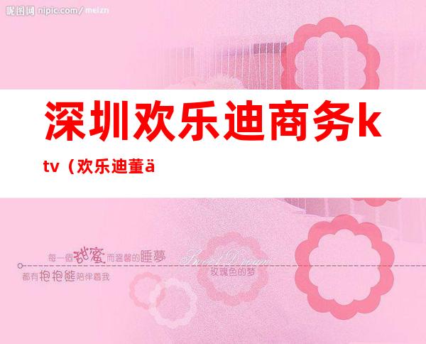 深圳欢乐迪商务ktv(欢乐迪董事长)