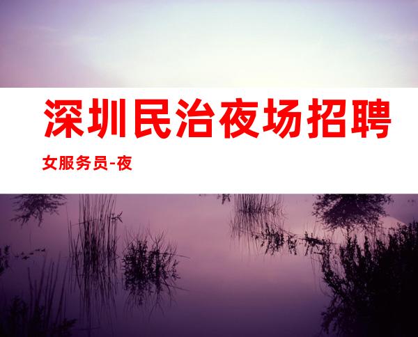深圳民治夜场招聘女服务员-夜场|夜场|夜场应聘求职信息