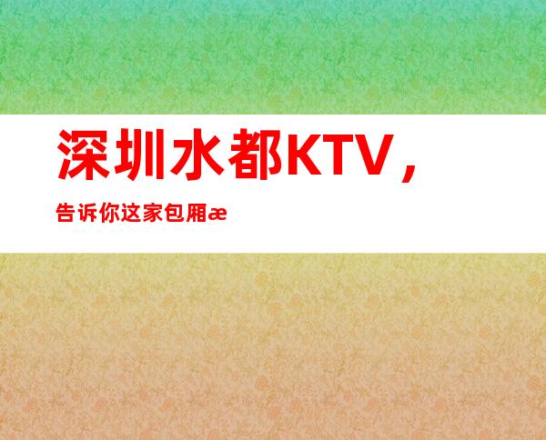 深圳水都KTV，告诉你这家包厢消费真实情况