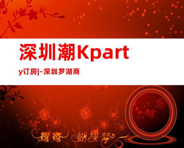 深圳潮Kparty订房| – 深圳罗湖商务KTV