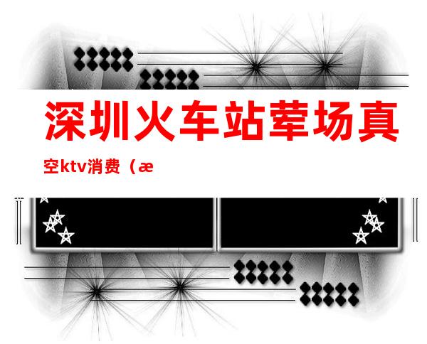 深圳火车站荤场真空ktv消费(深圳KTV夜场)