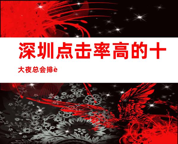 深圳点击率高的十大夜总会排行榜 大小包厢都可以线上预订