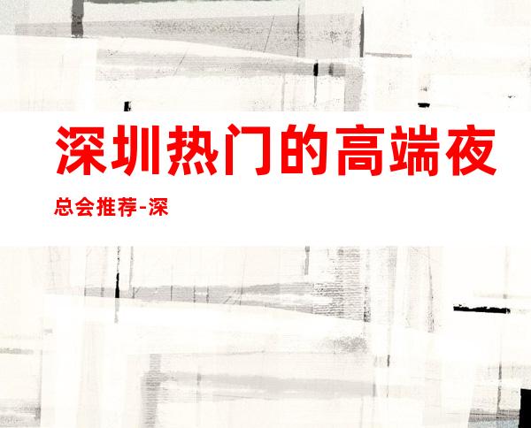 深圳热门的高端夜总会推荐-深圳新冶会KTV