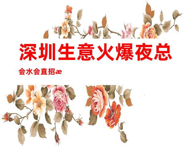 深圳生意火爆夜总会/水会直招 无费用无押金轻松赚