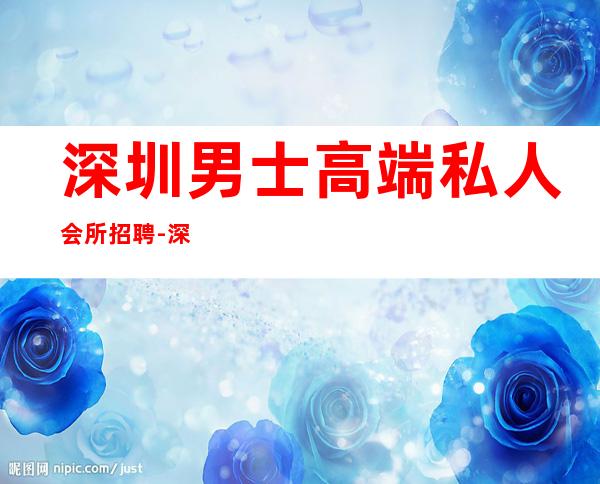 深圳男士高端私人会所招聘-深圳养生馆需要男士吗