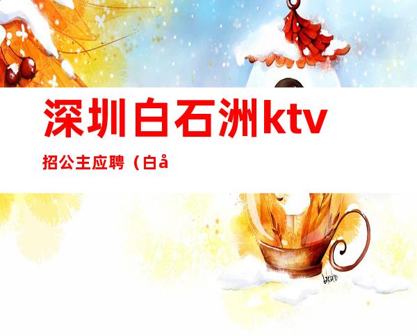 深圳白石洲ktv招公主应聘(白城哪个ktv有公主)