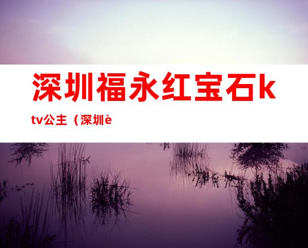 深圳福永红宝石ktv公主（深圳蓝宝石ktv在哪里）