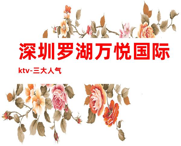 深圳罗湖万悦国际ktv-三大人气超高的夜总会