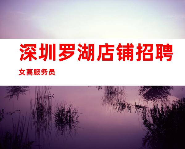 深圳罗湖店铺招聘女高服务员
