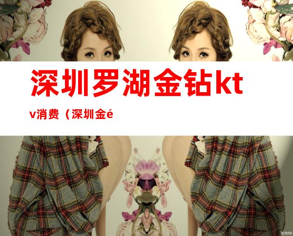 深圳罗湖金钻ktv消费(深圳金钻KTV)