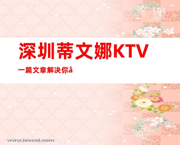 深圳蒂文娜KTV一篇文章解决你平平无奇的夜晚 – 深圳宝安商务KTV