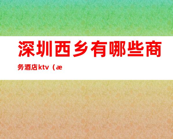 深圳西乡有哪些商务酒店ktv(深圳西乡酒店预订)
