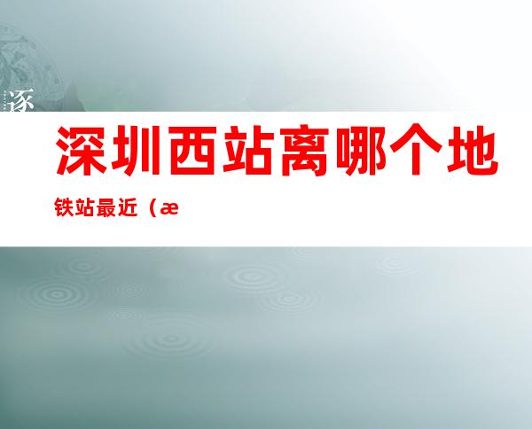 深圳西站离哪个地铁站最近(深圳西站离哪个地铁站比较近)