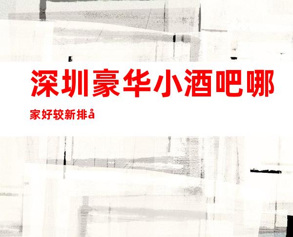 深圳豪华小酒吧哪家好 较新排名带你畅玩酒吧生活