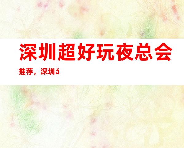 深圳超好玩夜总会推荐,深圳前十夜总会榜单 – 深圳宝安商务KTV