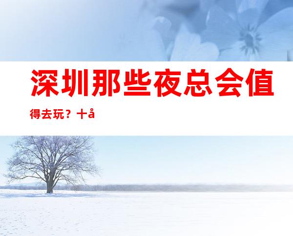 深圳那些夜总会值得去玩？十大夜总会排行榜等你点开