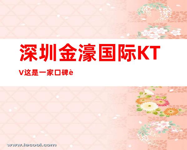 深圳金濠国际KTV这是一家口碑超好的夜总会