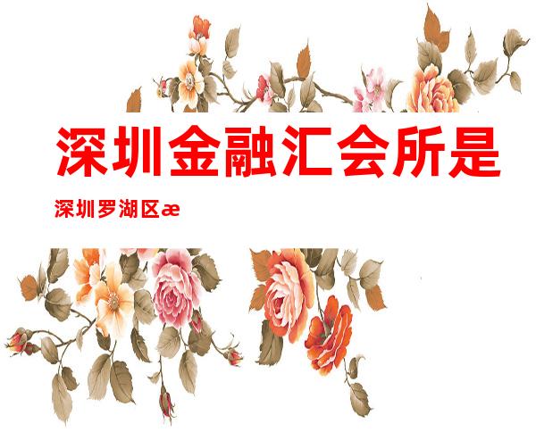 深圳金融汇会所是深圳罗湖区更高档豪华的ktv – 深圳宝安商务KTV