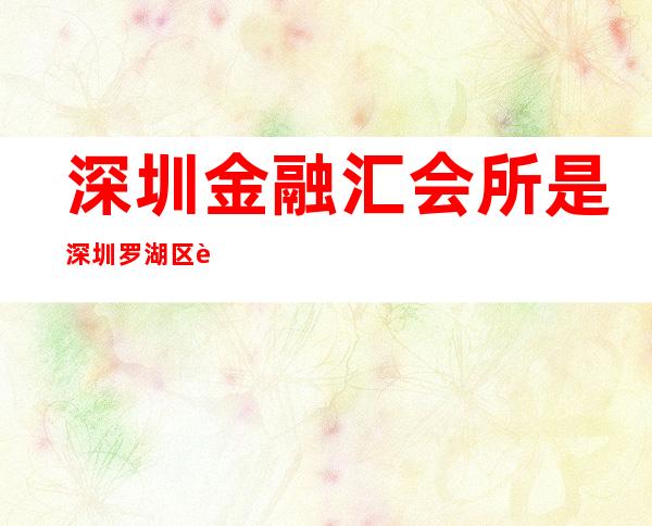 深圳金融汇会所是深圳罗湖区蕞高档豪华的ktv