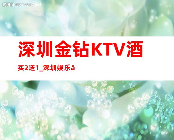 深圳金钻KTV酒买2送1_深圳娱乐会所预订