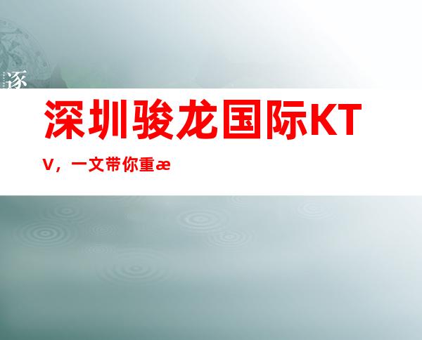 深圳骏龙国际KTV，一文带你重新了解这家店详情